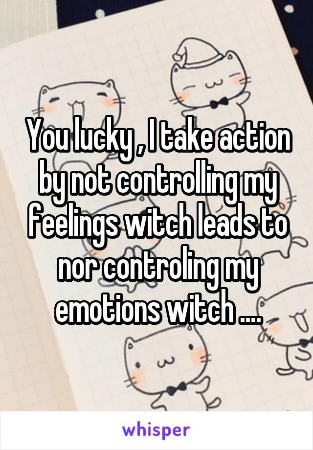 You lucky , I take action by not controlling my feelings witch leads to nor controling my emotions witch ....
