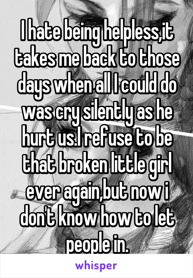 I hate being helpless,it takes me back to those days when all I could do was cry silently as he hurt us.I refuse to be that broken little girl ever again,but now i don't know how to let people in.