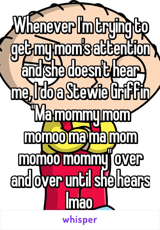 Whenever I'm trying to get my mom's attention and she doesn't hear me, I do a Stewie Griffin "Ma mommy mom momoo ma ma mom momoo mommy" over and over until she hears lmao 