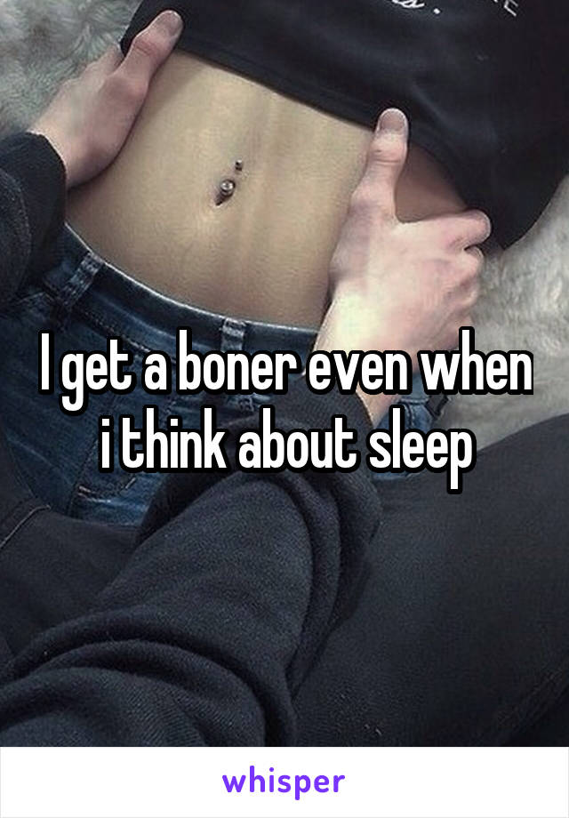 I get a boner even when i think about sleep