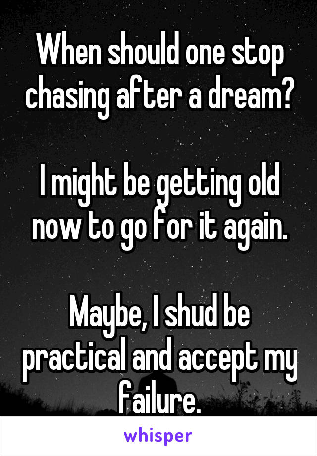 When should one stop chasing after a dream?

I might be getting old now to go for it again.

Maybe, I shud be practical and accept my failure.