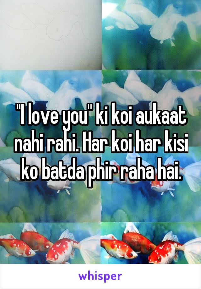 "I love you" ki koi aukaat nahi rahi. Har koi har kisi ko batda phir raha hai.