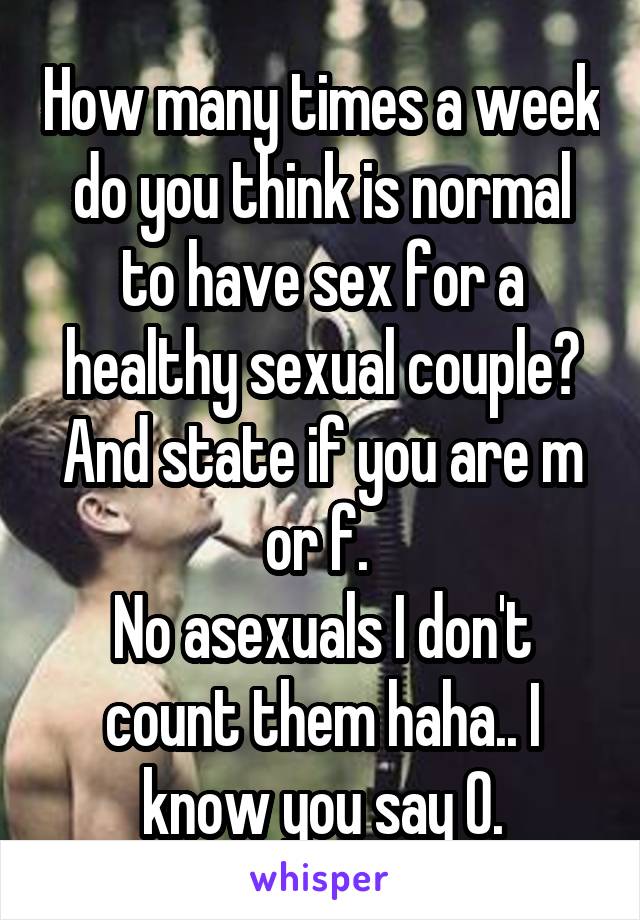 How many times a week do you think is normal to have sex for a healthy sexual couple? And state if you are m or f. 
No asexuals I don't count them haha.. I know you say 0.