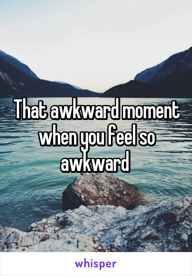 That awkward moment when you feel so awkward 