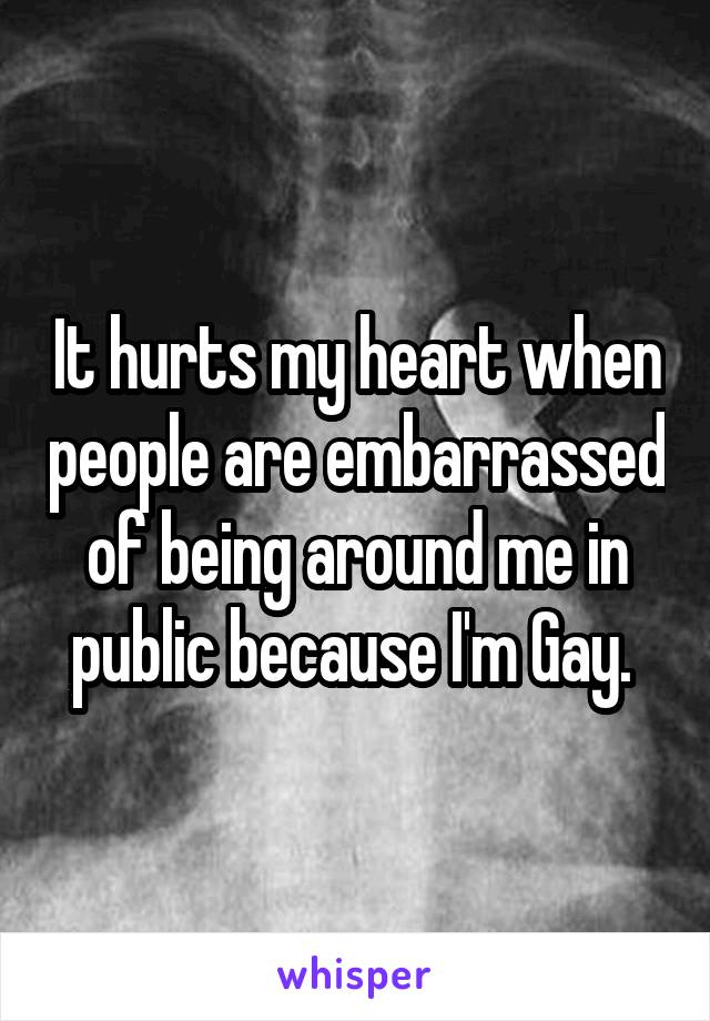 It hurts my heart when people are embarrassed of being around me in public because I'm Gay. 