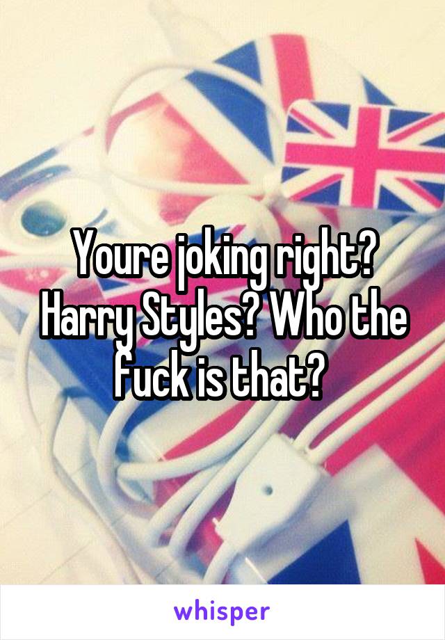 Youre joking right? Harry Styles? Who the fuck is that? 