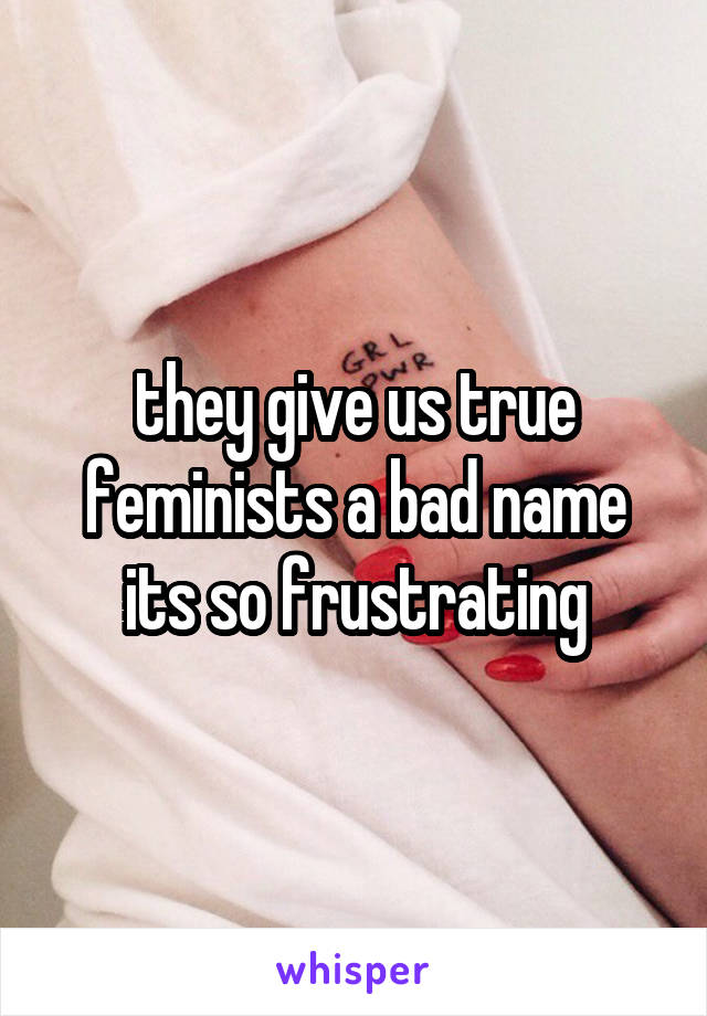 they give us true feminists a bad name its so frustrating