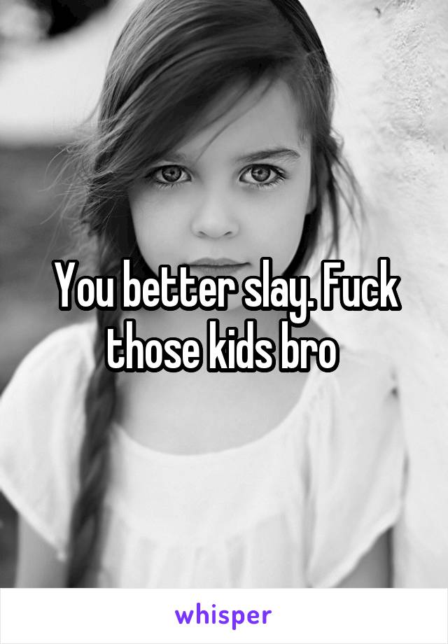You better slay. Fuck those kids bro 