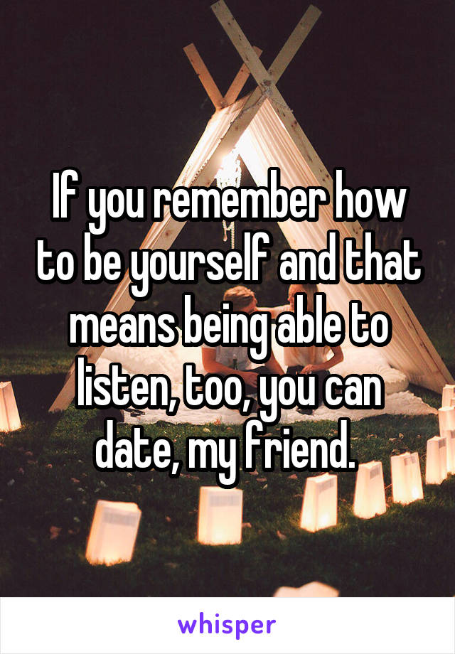 If you remember how to be yourself and that means being able to listen, too, you can date, my friend. 