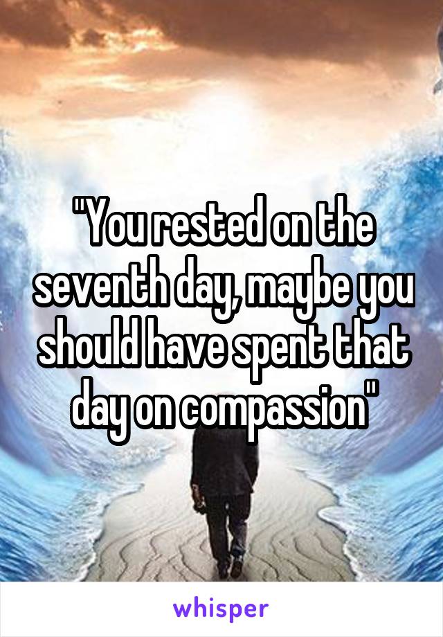 "You rested on the seventh day, maybe you should have spent that day on compassion"