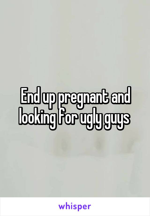 End up pregnant and looking for ugly guys 