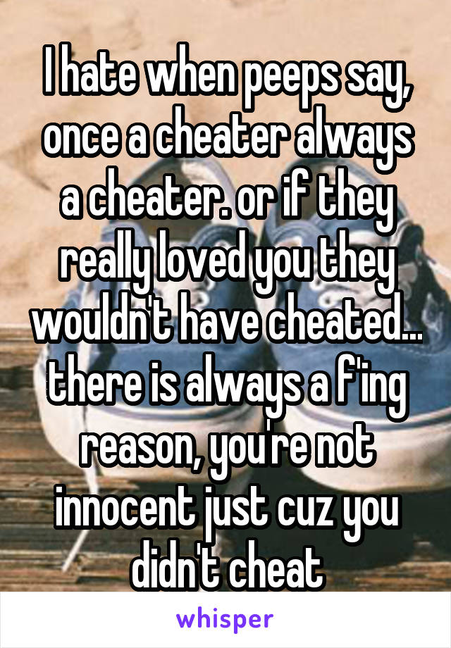 I hate when peeps say, once a cheater always a cheater. or if they really loved you they wouldn't have cheated... there is always a f'ing reason, you're not innocent just cuz you didn't cheat