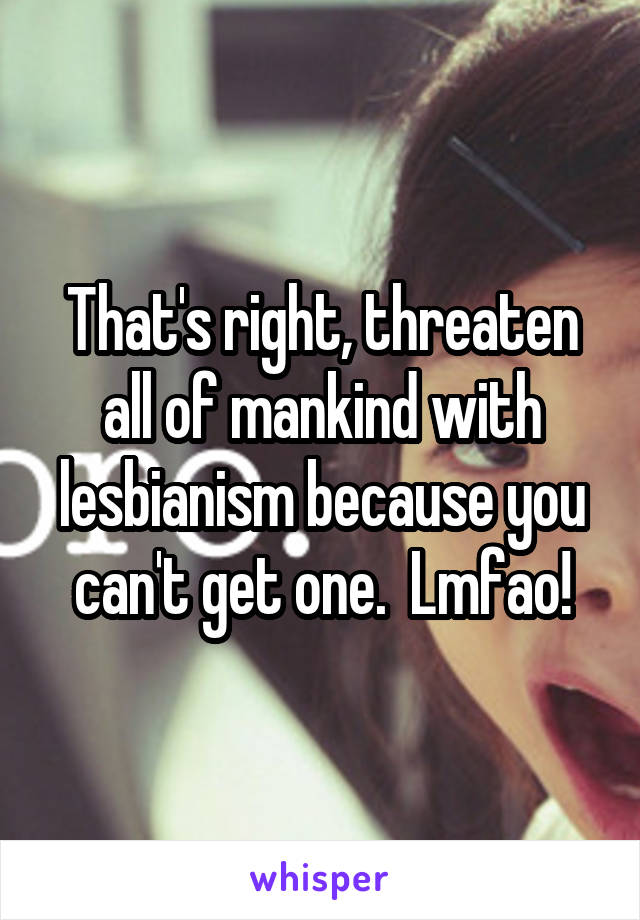 That's right, threaten all of mankind with lesbianism because you can't get one.  Lmfao!