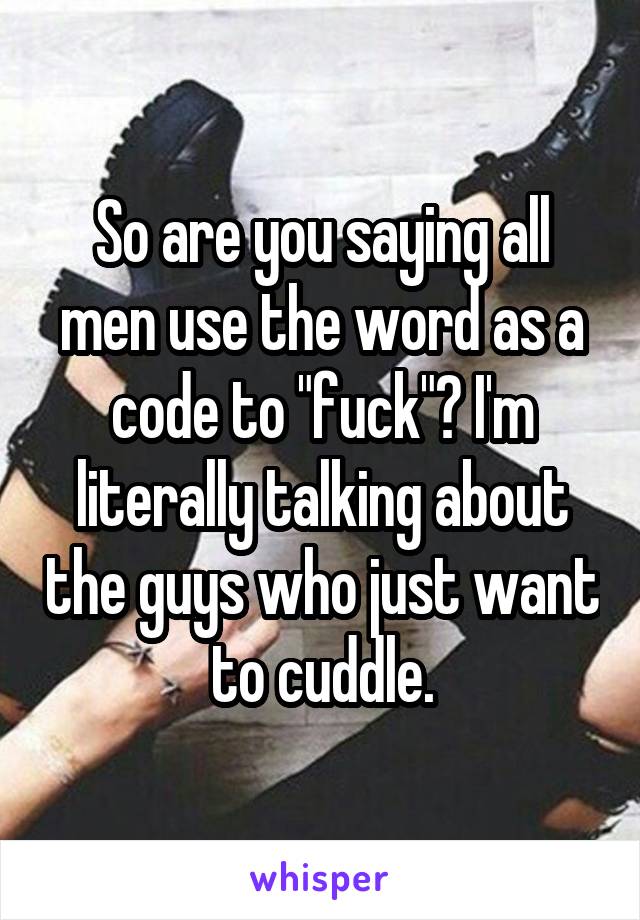 So are you saying all men use the word as a code to "fuck"? I'm literally talking about the guys who just want to cuddle.