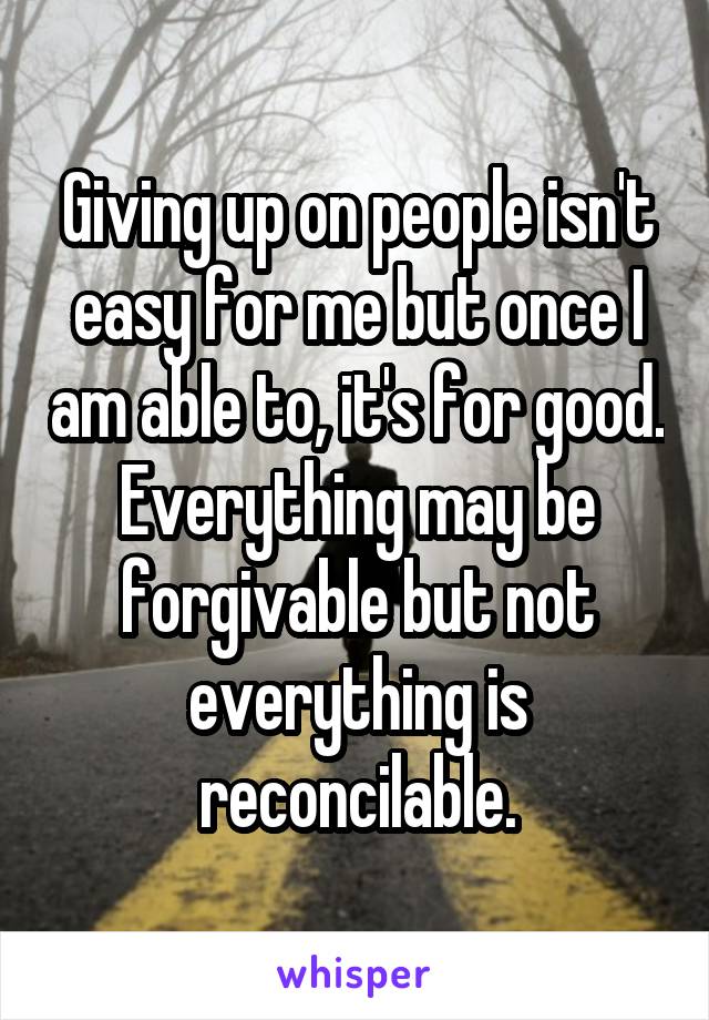 Giving up on people isn't easy for me but once I am able to, it's for good. Everything may be forgivable but not everything is reconcilable.