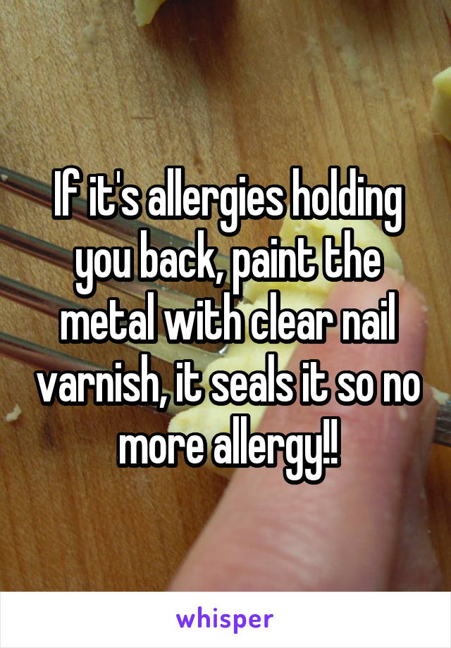 If it's allergies holding you back, paint the metal with clear nail varnish, it seals it so no more allergy!!