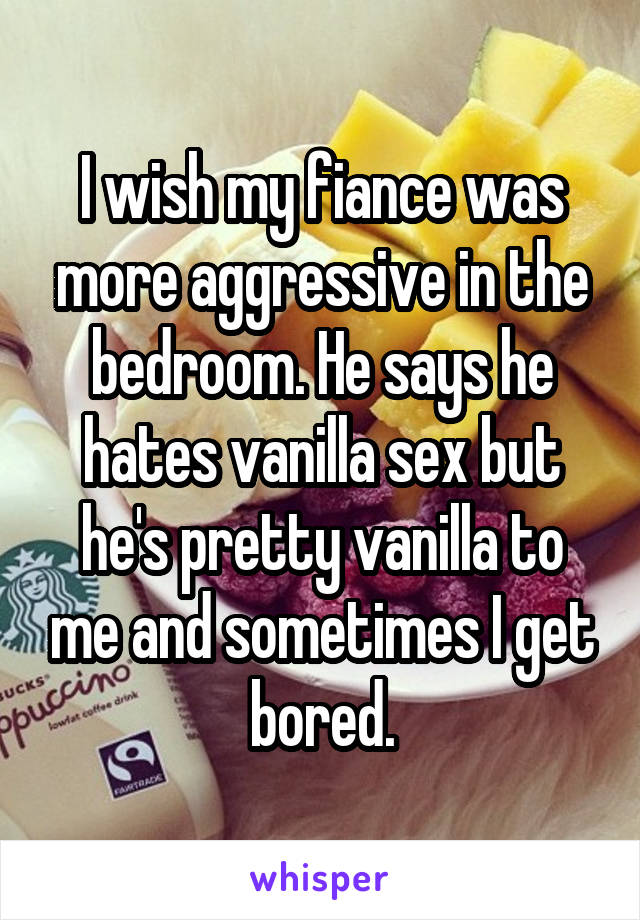 I wish my fiance was more aggressive in the bedroom. He says he hates vanilla sex but he's pretty vanilla to me and sometimes I get bored.