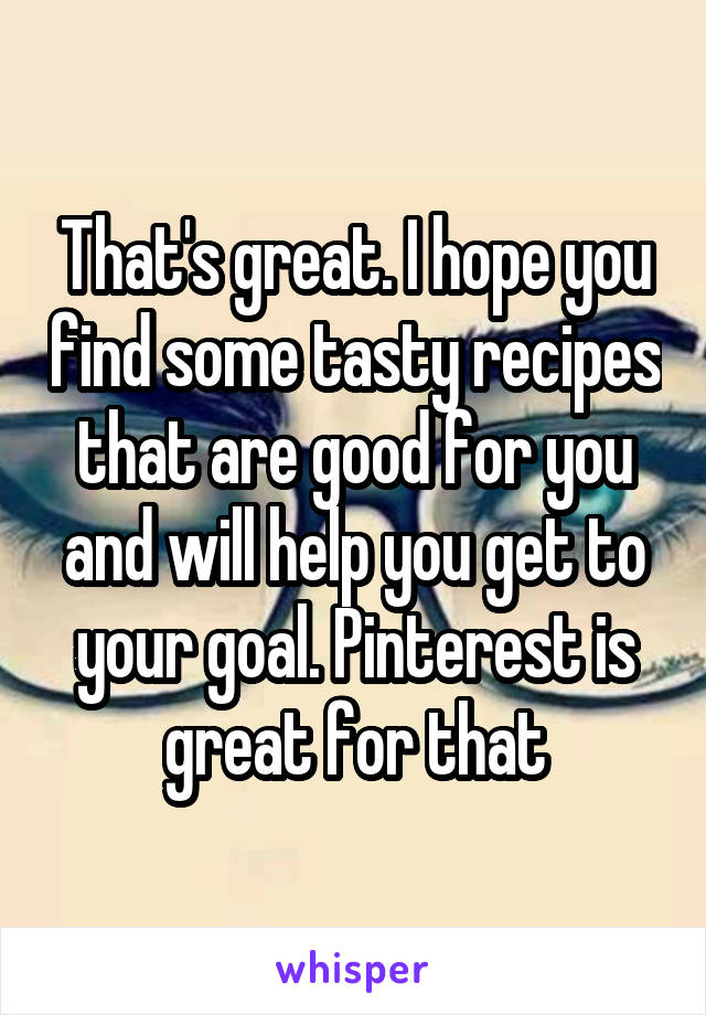 That's great. I hope you find some tasty recipes that are good for you and will help you get to your goal. Pinterest is great for that