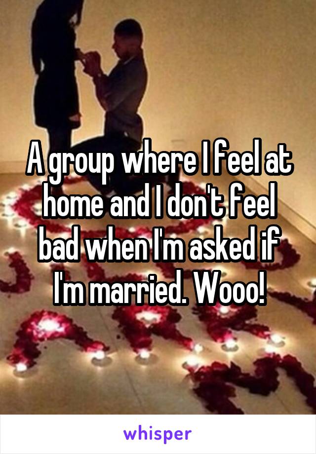 A group where I feel at home and I don't feel bad when I'm asked if I'm married. Wooo!