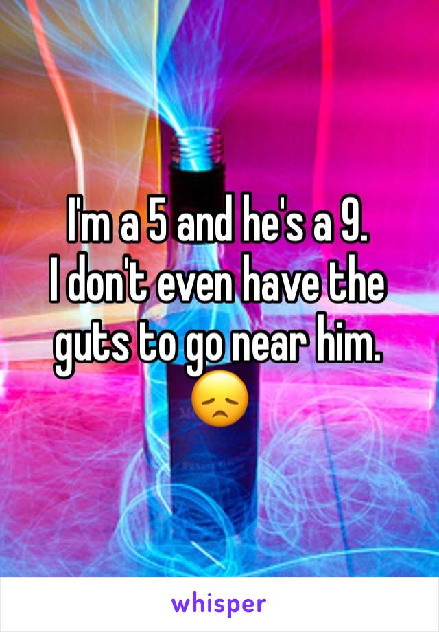 I'm a 5 and he's a 9. 
I don't even have the guts to go near him. 
😞