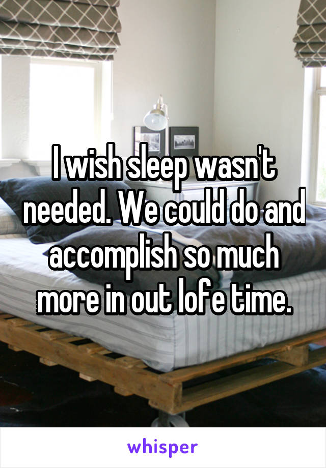 I wish sleep wasn't needed. We could do and accomplish so much more in out lofe time.