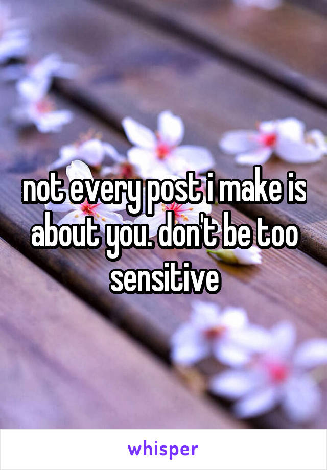 not every post i make is about you. don't be too sensitive