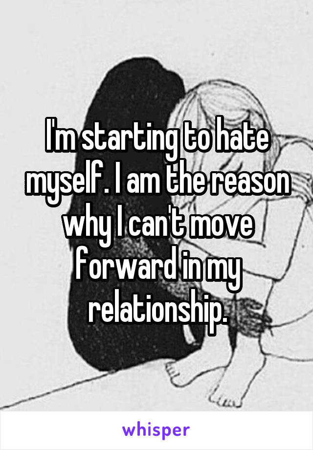 I'm starting to hate myself. I am the reason why I can't move forward in my relationship.