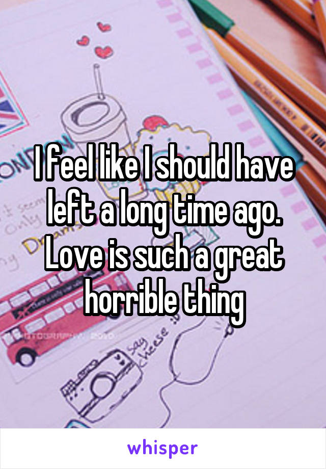 I feel like I should have left a long time ago. Love is such a great horrible thing