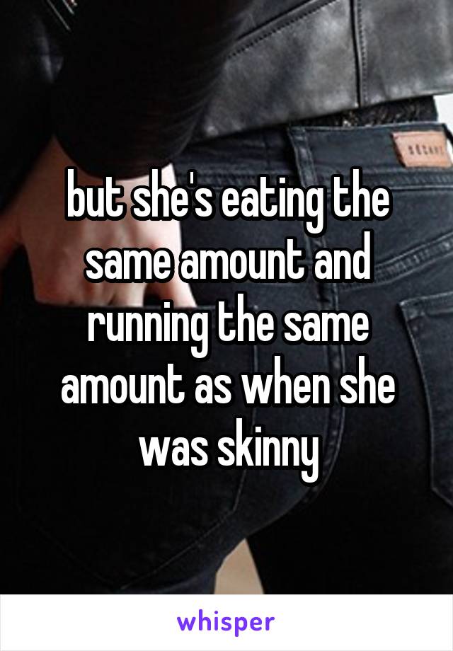 but she's eating the same amount and running the same amount as when she was skinny