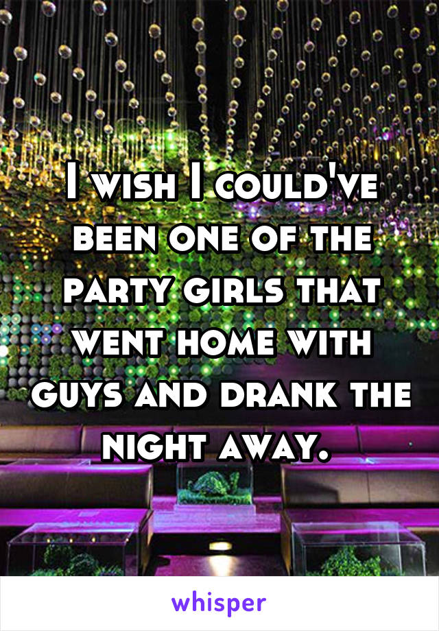 I wish I could've been one of the party girls that went home with guys and drank the night away. 