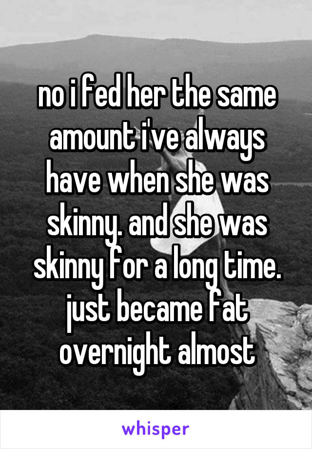 no i fed her the same amount i've always have when she was skinny. and she was skinny for a long time. just became fat overnight almost