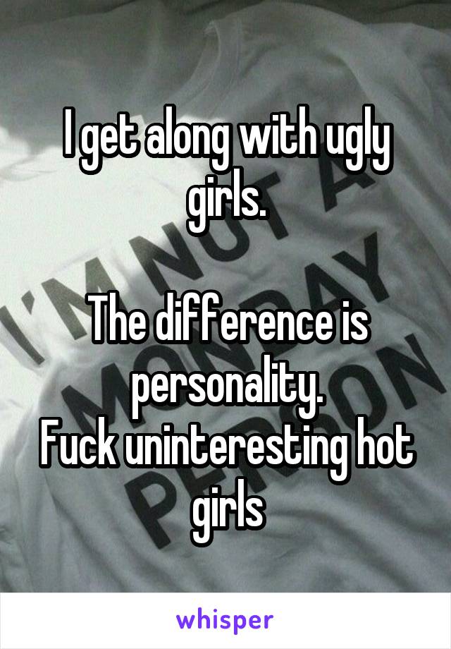 I get along with ugly girls.

The difference is personality.
Fuck uninteresting hot girls