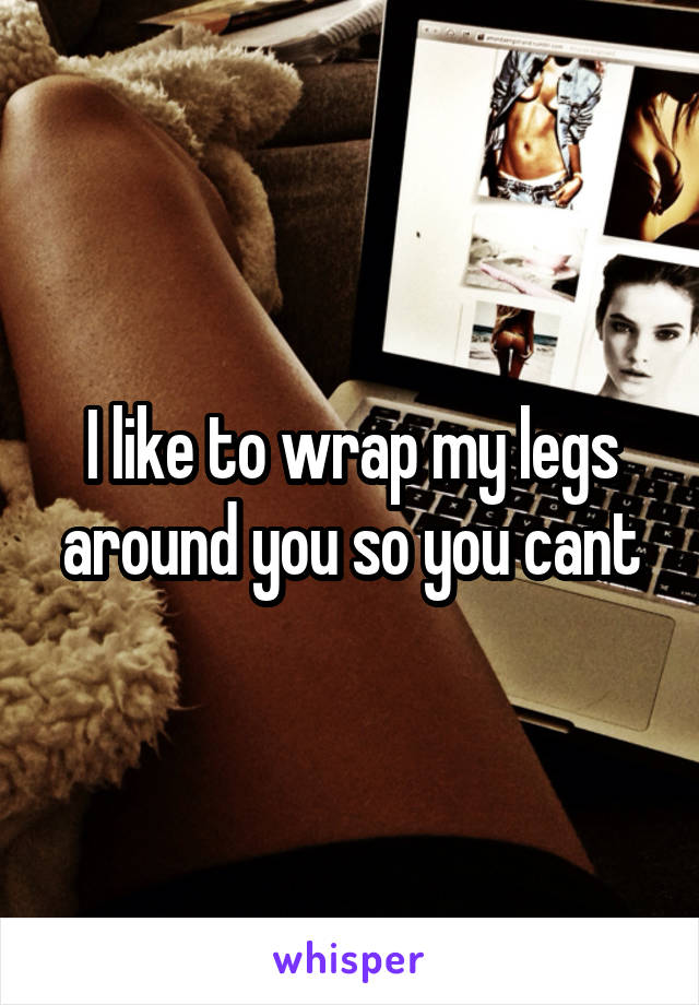 I like to wrap my legs around you so you cant
