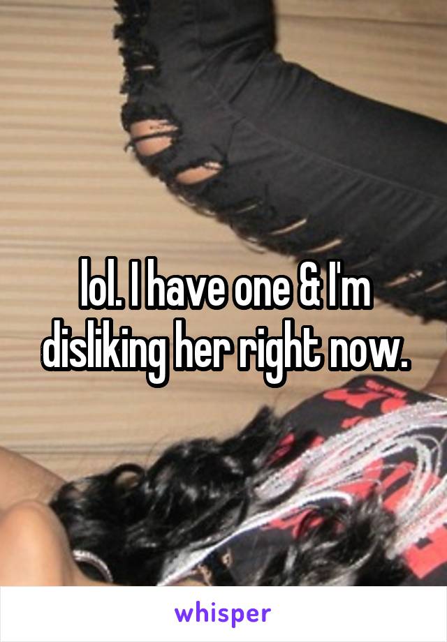 lol. I have one & I'm disliking her right now.