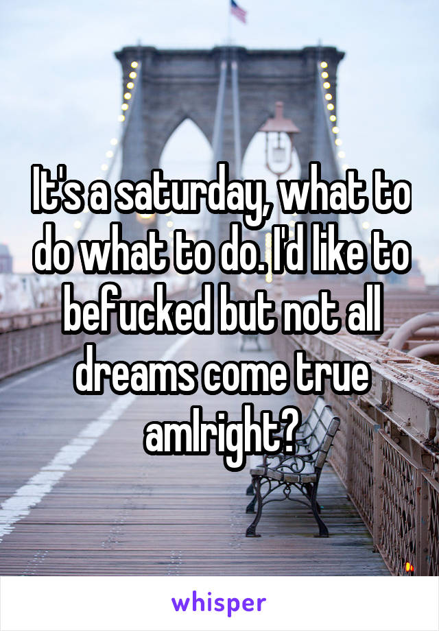 It's a saturday, what to do what to do. I'd like to befucked but not all dreams come true amIright?