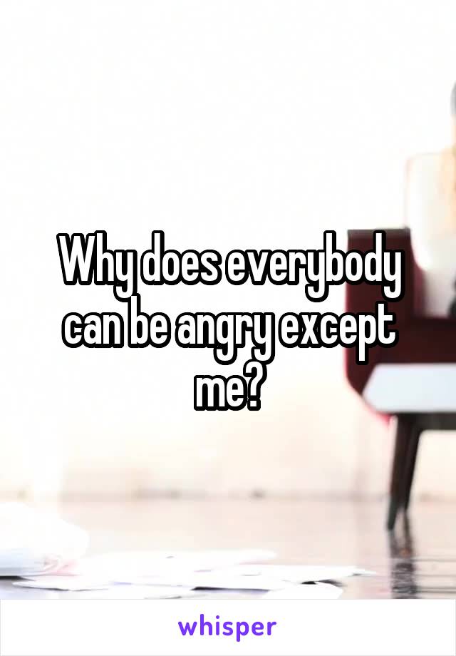 Why does everybody can be angry except me?