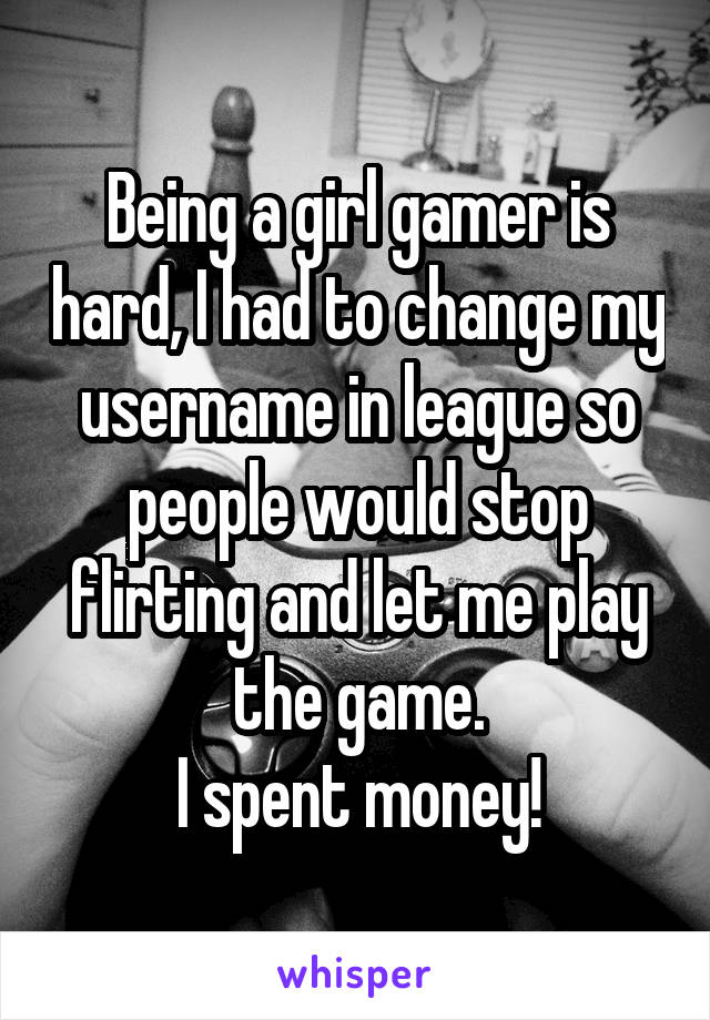 Being a girl gamer is hard, I had to change my username in league so people would stop flirting and let me play the game.
I spent money!