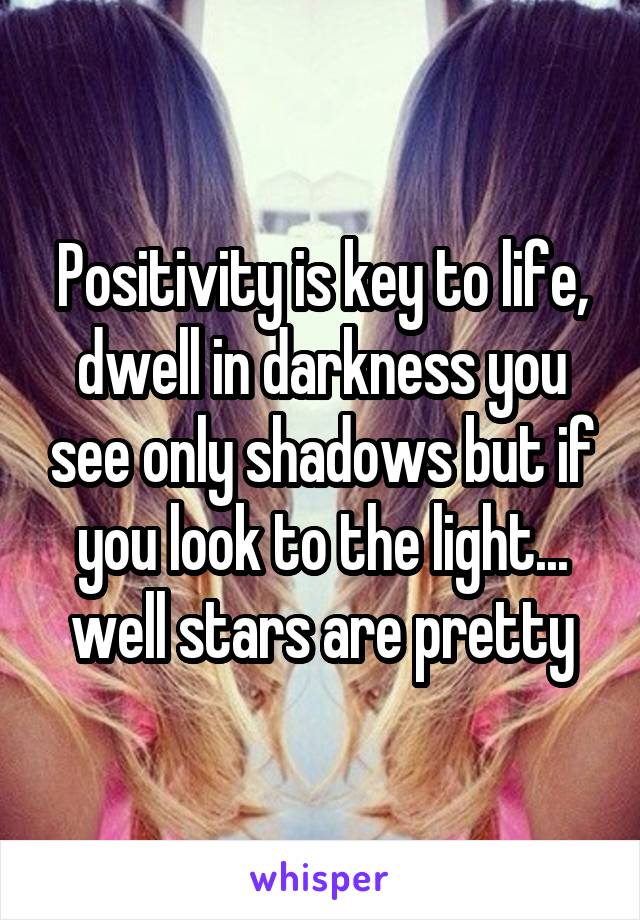 Positivity is key to life, dwell in darkness you see only shadows but if you look to the light... well stars are pretty