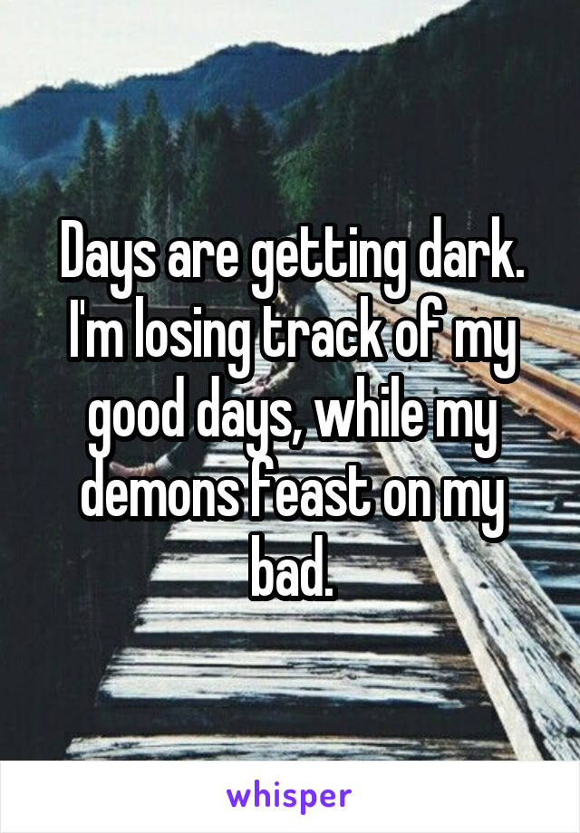 Days are getting dark.
I'm losing track of my good days, while my demons feast on my bad.