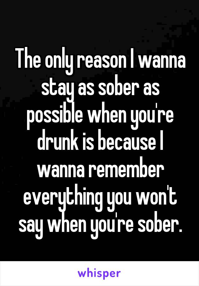 The only reason I wanna stay as sober as possible when you're drunk is because I wanna remember everything you won't say when you're sober.