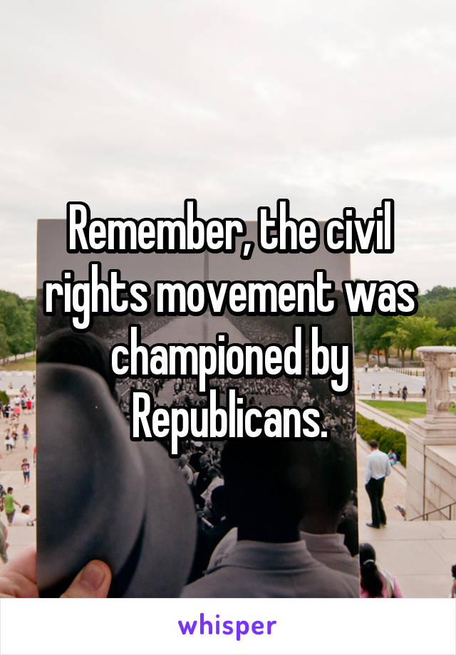 Remember, the civil rights movement was championed by Republicans.