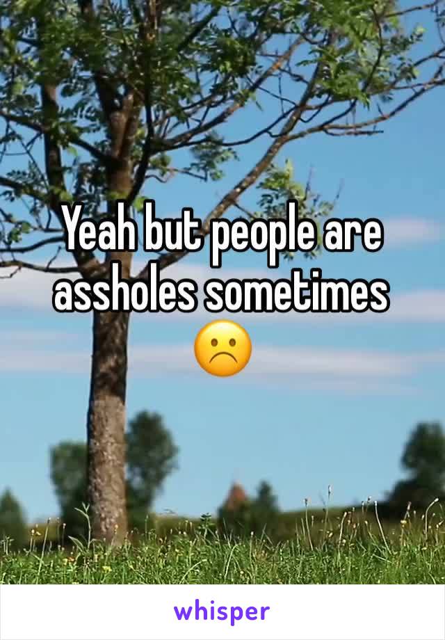 Yeah but people are assholes sometimes 
☹️