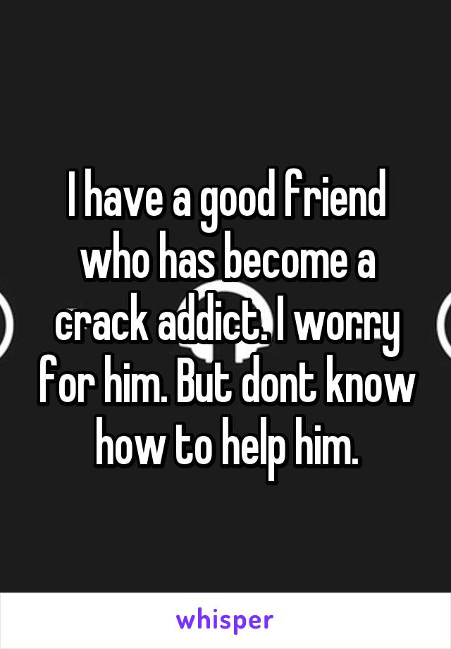 I have a good friend who has become a crack addict. I worry for him. But dont know how to help him.