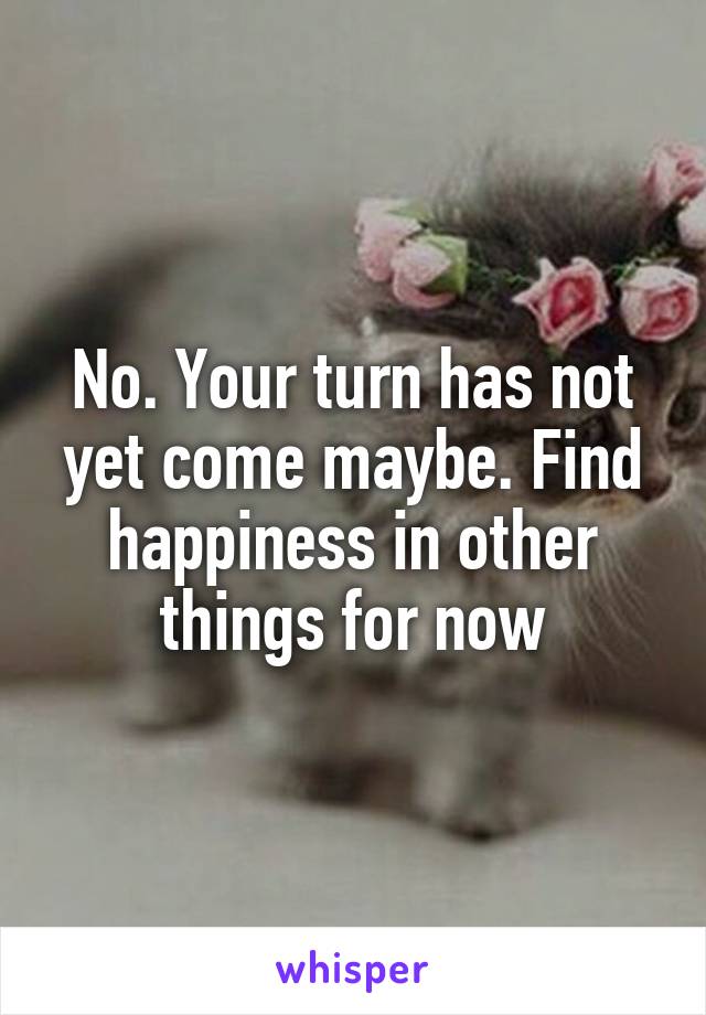 No. Your turn has not yet come maybe. Find happiness in other things for now