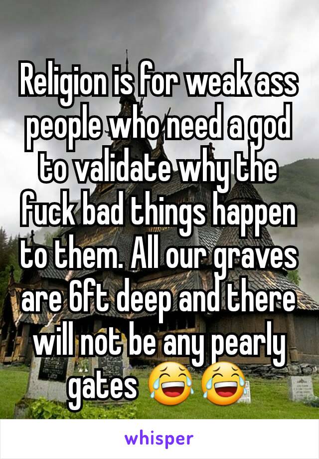 Religion is for weak ass people who need a god to validate why the fuck bad things happen to them. All our graves are 6ft deep and there will not be any pearly gates 😂😂