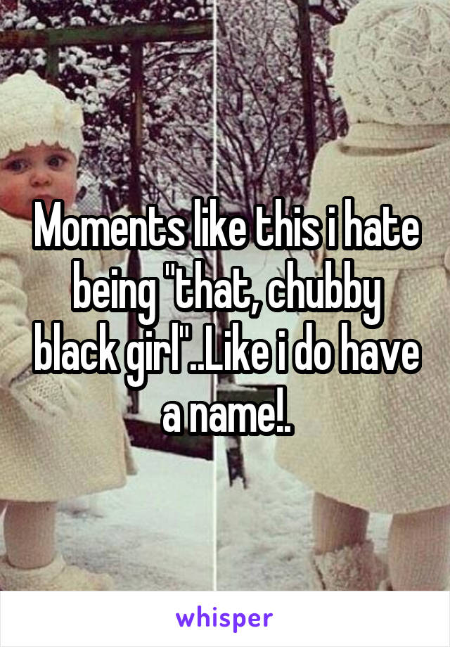 Moments like this i hate being "that, chubby black girl"..Like i do have a name!.