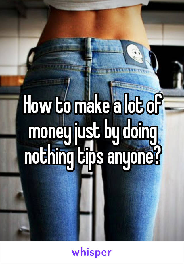 How to make a lot of money just by doing nothing tips anyone?
