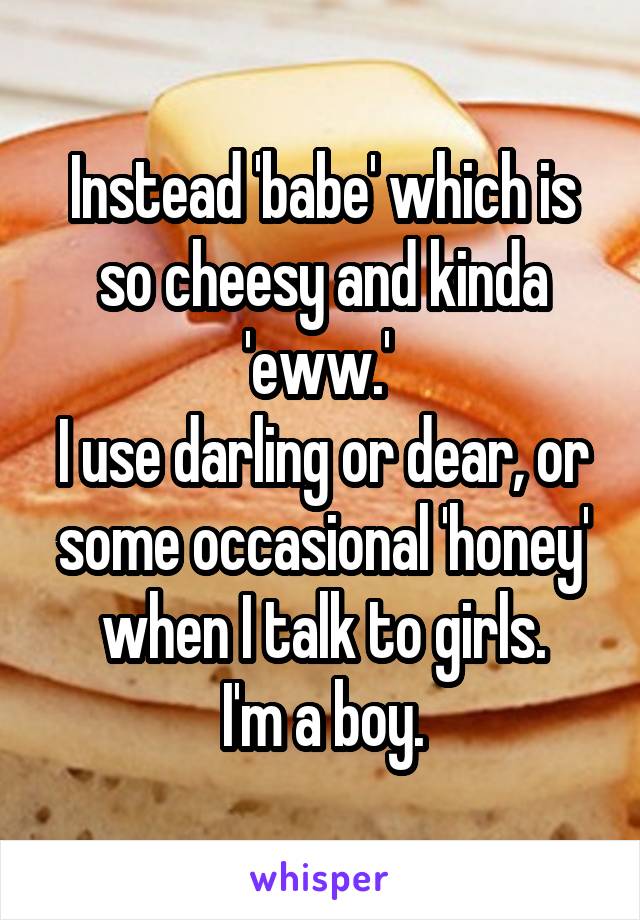 Instead 'babe' which is so cheesy and kinda 'eww.' 
I use darling or dear, or some occasional 'honey' when I talk to girls.
I'm a boy.