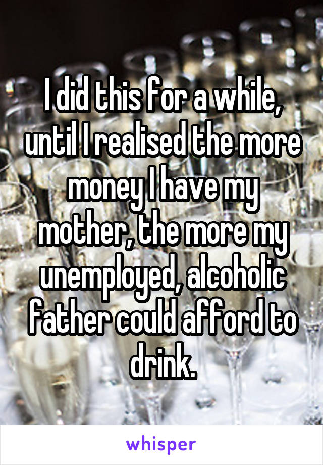 I did this for a while, until I realised the more money I have my mother, the more my unemployed, alcoholic father could afford to drink.
