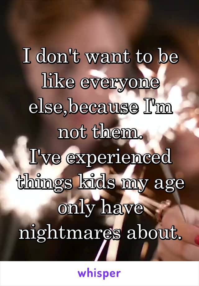 I don't want to be like everyone else,because I'm not them.
I've experienced things kids my age only have nightmares about.